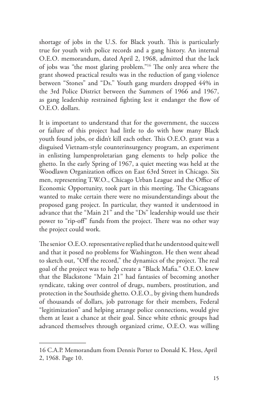 shortage of jobs in the U.S. for Black youth. ‘This is parcicularly true for youth with police records and a gang history. An internal O.EO. memorandum, dated April 2, 1968, admitced that the lack of jobs was “the most glaring problem.”* The only area where the grant showed practical results was in the reduction of gang violence between “Stones” and “Ds.” Youth gang murders dropped 44% in the 3rd Police District becween the Summers of 1966 and 1967, as gang leadership restrained fighting lest it endanger the flow of OEO. dollars. Itis important to understand that for the government, the success or failure of this project had licle to do with how many Black youth found jobs, or didn’ kill each other. This O.E.O. grant was a disguised Vietnam-style counterinsurgency program, an experiment in enlisting lumpenproletarian gang elements to help police the ghetto. In the early Spring of 1967, a quiet meeting was held at the Woodlawn Organization offices on East 63rd Steeet in Chicago. Six men, representing T:W.0., Chicago Urban League and the Office of Economic Opportunity; took part in this meeting. The Chicagoans wanted to make certain there were no misunderstandings about the proposed gang project. In particular, they wanted it understood in advance that the “Main 21” and the “Ds” leadership would use their power 1o “rip-off” funds from the project. There was no other way the project could work. Thesenior O.E.O. representative replied that he understood quite well and that it posed no problems for Washingon. He then went ahead 0 sketch out, “Off the record,” the dynamics of the project. The real goal of the project was to help create a “Black Mafia.” O.E.O. knew that the Blackstone “Main 21" had fantasies of becoming another syndicate, taking over control of drugs, numbers, prosticution, and protection in the Southside ghetto. O.E.O., by giving them hundreds of thousands of dollars, job patronage for their members, Federal “legitimization” and helping arrange police connections, would give them at least a chance at their goal. Since white ethnic groups had advanced themselves through organized crime, O.E.O. was willing 16 C.AR. Memorandum from Dennis Porter to Donald K. Hess, April 2, 1968, Page 10.